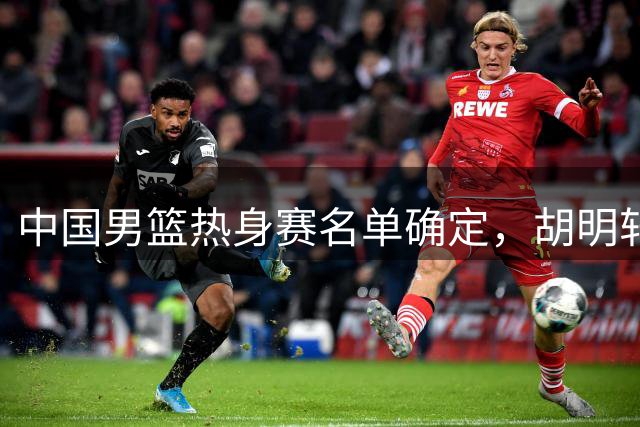 中国男篮热身赛名单确定，胡明轩焦泊乔入选阵容