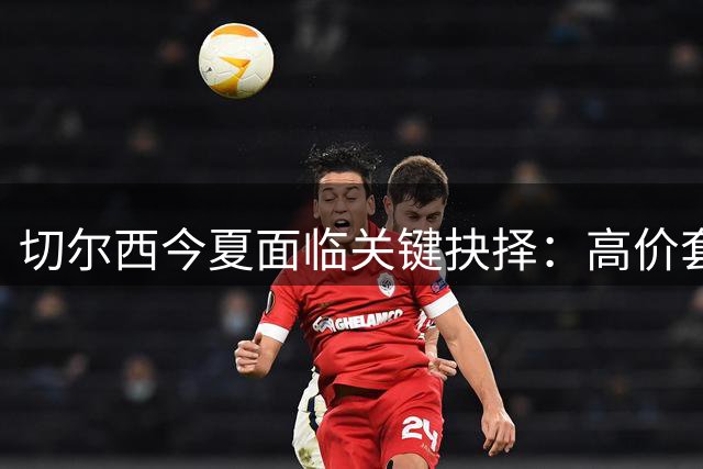 切尔西今夏面临关键抉择：高价套现还是留住恩佐？