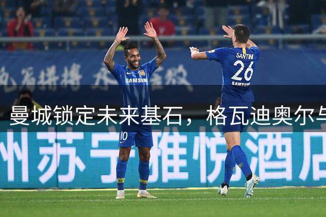 曼城锁定未来基石，格瓦迪奥尔与哈兰德福登打造新一代王朝