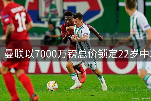 曼联以7000万镑总价锁定22岁中场新星 签约5年