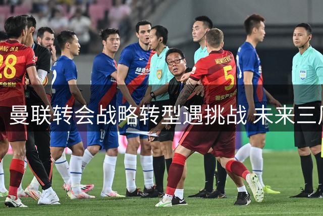曼联转会战略转型遇挑战 未来三周将定义俱乐部五年复兴蓝图
