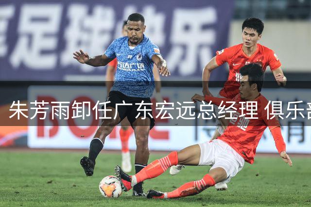 朱芳雨卸任广东宏远总经理 俱乐部迎来管理新时代
