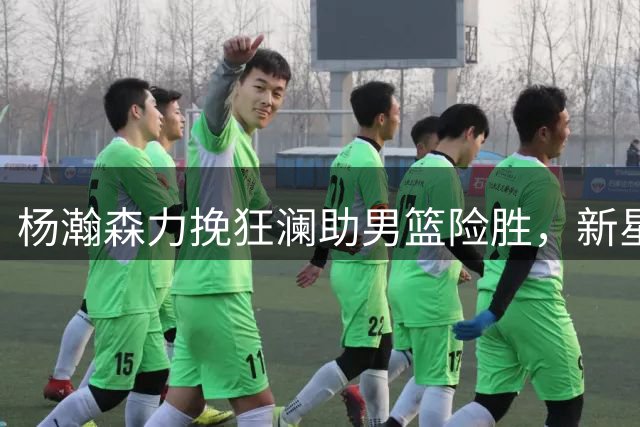 杨瀚森力挽狂澜助男篮险胜，新星崛起引领国家队未来