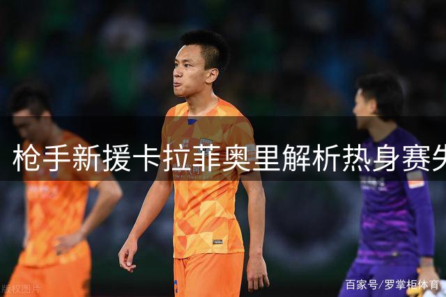 枪手新援卡拉菲奥里解析热身赛失利 坚信球队将迎爆发式成长