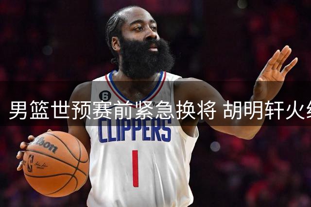 男篮世预赛前紧急换将 胡明轩火线归队填补后场短板