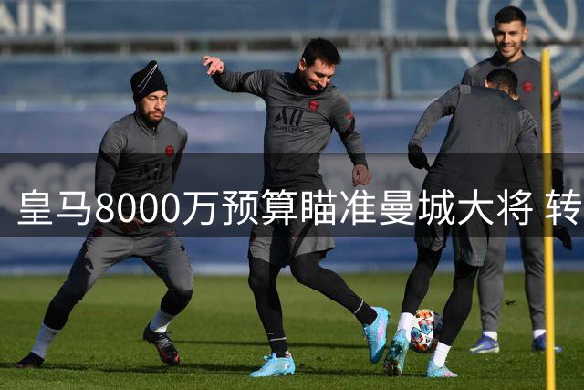 皇马8000万预算瞄准曼城大将 转会费有望低于心理预期