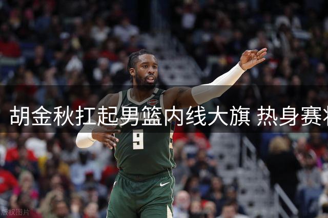 胡金秋扛起男篮内线大旗 热身赛将迎战非洲欧洲劲旅