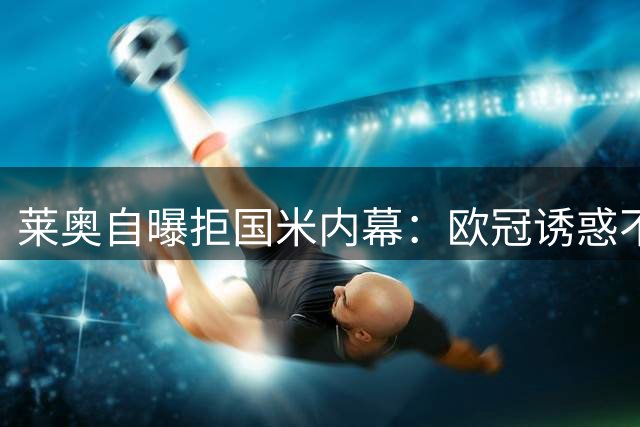 莱奥自曝拒国米内幕：欧冠诱惑不敌米兰电话邀约