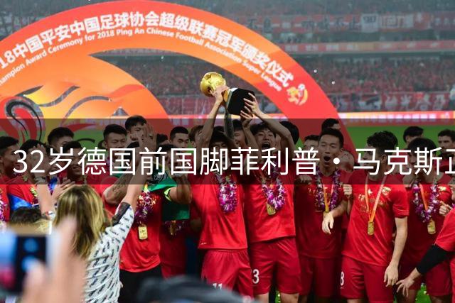 32岁德国前国脚菲利普·马克斯正式宣布退役