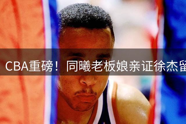 CBA重磅！同曦老板娘亲证徐杰留队内幕 朱芳雨引援计划曝光