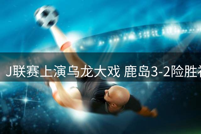 J联赛上演乌龙大戏 鹿岛3-2险胜福冈